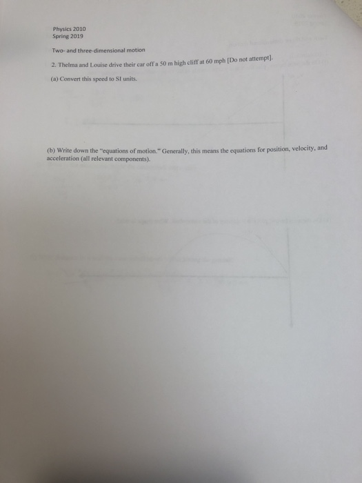 Physics 2010 Spring 2019 Two- and three-dimensional motion 2. Thelma and Louise drive their car off a 50 m high cliff at 60 mph (Do not attempt). (a) Convert this speed to SI units. (b) Write down the equations of motion Generally, this means the equations for position, velocity acceleration (all relevant components).