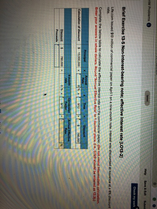 HW Problems Help Save &Exit Submi Check my work Brief Exercise 13-5 Non-interest-bearing note; effective interest rate [LO13-2] Life.com issued $13 minion of commercial paper on April 1 on a nine-month note. Interest was discounted at issuance at a 8% discount rate. Complete the below table to calculate the effective interest rate on the commercial paper. (Do not round Intermediate calculation. Enter your answers in whole dollars. Round Annual Effective Rate to 1 decimal place. (i.e., 0.123 should be entered as 12.3).) 9/12 Calculation of discount 13,000,000 S 780,000 780,0001 = 01% x 9/12 Proceeds