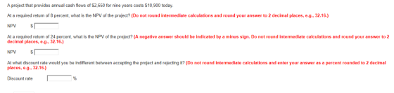 A project that provides annual cash flows of $2,650 for nine years costs $10,900 today. At a required return of 8 percent, what is the NPV of the project? (Do not round intermediate calculations and round your answer to 2 decimal places, e.g., 32.16.) NPV At a required return of 24 percent, what is the NPV of the project? (A negative answer should be indicated by a minus sign. Do not round intermediate calculations and round your answer to 2 decimal places, e.g., 32.16.) NPV At what discount rate would you be indifferent between accepting the project and rejecting it? (Do not round intermediate calculations and enter your answer as a percent rounded to 2 decimal places, e.g, 32.16.) Discount rate