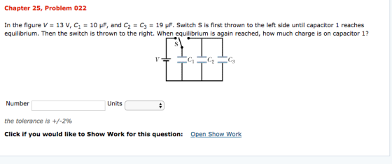 Chapter 25, Problem 022 In the figure V-13 V, C1-10 μF, and C2 C3 19 μ F. Switch S is first thrown to the left side until capacitor 1 reaches equilibrium. Then the switch is thrown to the right. When equilibrium is again reached, how much charge is on capacitor 1? (C Number Units the tolerance is +/-2% Click if you would like to Show Work for this question: Open Show Worlk