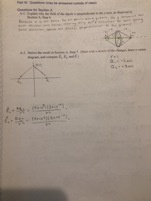 Part III: Questions (may be answered outside of class) Questions for Section A: A-1. Explain why the field of the dipole is perpendicular to the y-axis, as observed in Section A, Step 6. Because ris the both vectovs swih canu eaving only an x componet for both gomg Some aivechion which are aays prpmdicula to thu y axis Same for all points aleng y-axis, thu y cemponet for A-2. Derive the result in Section A, Step 7. (Start with a sketch of the charges, draw a vector diagram, and compute E1-E2, and E.) (o,t) 21 a, r2