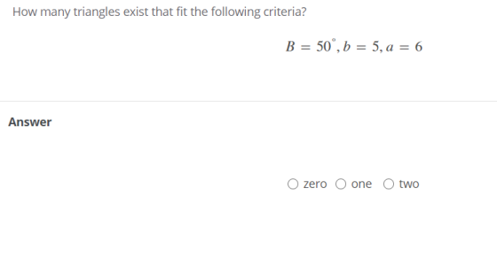 How many triangles exist that fit the following criteria? B = 50°, b = 5, a = 6 Answer zero O one two