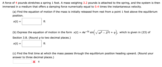 A force of 4 pounds stretches a spring 1 foot. A mass weighing 3.2 pounds is attached to the spring, and the system is then i