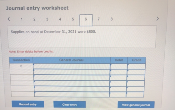 Journal entry worksheet < 1 2 3 4 5 6 7 8 > Supplies on hand at December 31, 2021 were $800. Note: Enter debits before credit