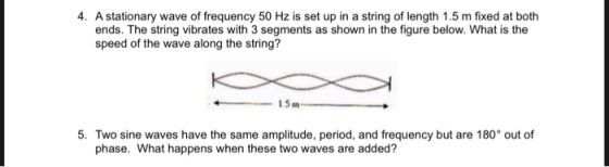 4. A stationary wave of frequency 50 Hz is set up in a string of length 1.5 m fixed at both ends. The string vibrates with 3 segments as shown in the figure below. What is the speed of the wave along the string? 15m 5. Two sine waves have the same amplitude, period, and frequency but are 180° out of phase. What happens when these two waves are added?