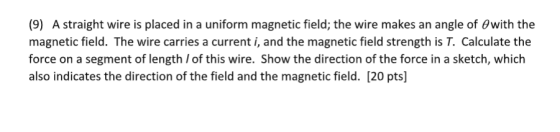 placed in a uniform magnetic field; the wire makes an angle of Owith the (9) A straight wire is magnetic field. The wire carries a current i, and the magnetic field strength is T. Calculate the force on a segment of length of this wire. Show the direction of the force in a sketch, which also indicates the direction of the field and the magnetic field. [20 pts]