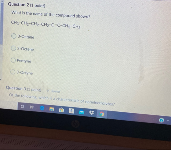 Question 2 (1 point) What is the name of the compound shown? CH3-CH2-CH2-CH2-C=C-CH2-CH3 3-Octane 3-Octene Pentyne 3-Octyne Q