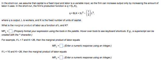 In the short-run, we assume that capital is a fixed input and labor is a variable input, so the firm can increase output only by increasing the amount of labor it uses. In the short-run, the firms production function is q =f(L,K), qs8LK + 3L2-1.3 where q is output, L is workers, and K is the fixed number of units of capital. What is the marginal product of labor as a function of L and K? MPL=/ -(Properly format your expression using the tools in the palette. Hover over tools to see keyboard shortcuts. E.g., a superscript can be created with the character.) For example, if L = 7 and K-26, then the marginal product of labor equals MPL(Enter a numeric response using an integer) If L = 10 and K-26, then the marginal product of labor equals MPL = (Enter a numeric response using an integer)