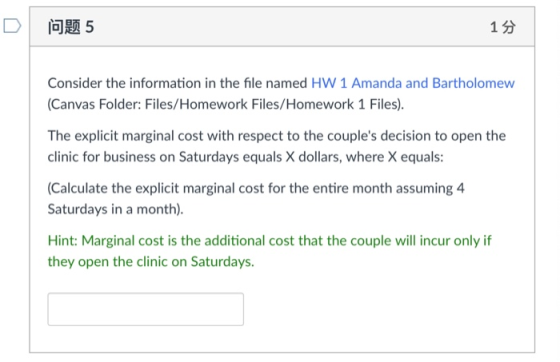 D! 问题5 1分 Consider the information in the file named HW 1 Amanda and Bartholomew Canvas Folder: Files/Homework Files/Homework 1 Files). The explicit marginal cost with respect to the couples decision to open the clinic for business on Saturdays equals X dollars, where X equals Calculate the explicit marginal cost for the entire month assuming 4 Saturdays in a month). Hint: Marginal cost is the additional cost that the couple will incur only if they open the clinic on Saturdays
