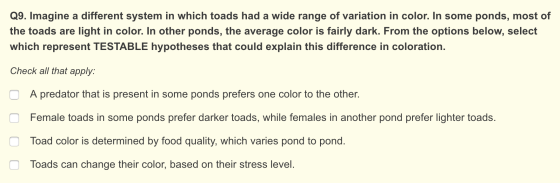 Q9. Imagine a different system in which toads had a wide range of variation in color. In some ponds, most of the toads are li
