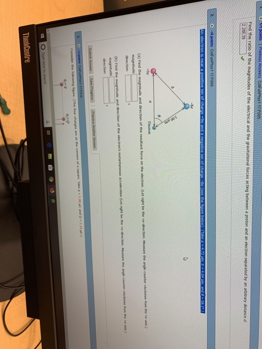 Find the ratio of the magnitudes of the electrical and the gravitational forces acting 2 between a proton and an electron separated by an arbitrary distance d 2. 117 P009 -se Electron (a) Find the tude and direction of the resultant force on the electron. (Let night be the ex- direction. Measure direction fom the r aus) and drection of the electrons (b) Find the magnitude direction Take q 1.00 uC and 2.10 uc-) ThinkCentre