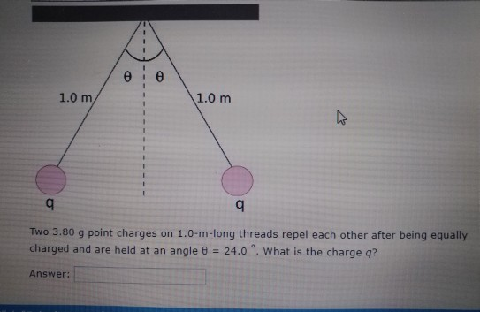 1.0 m/ 1.0 m Two 3.80 g point charges on 1.0-m-long threads repel each other after being equally charged and are held at an angle θ-24.0 °, what is the charge q? Answer: