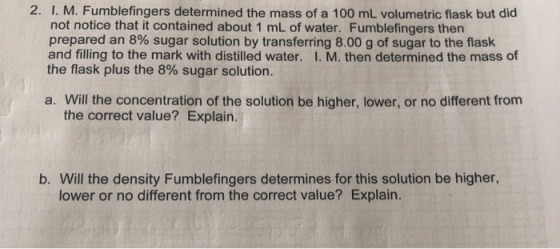 2. I. M. Fumblefingers determined the mass of a 100 mL volumetric flask but did not notice that it contained about 1 mL of wa