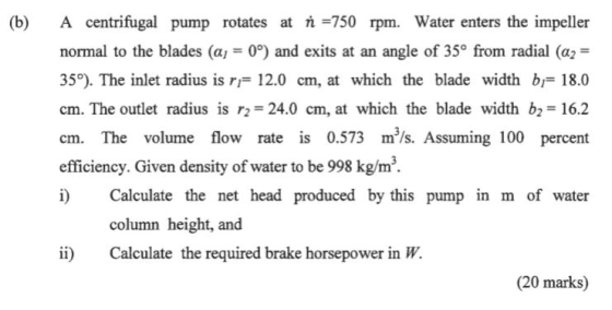 (b) A centrifugal pump rotates at 750 rpm. Water enters the impeller normal to the blades (GJ 0°) and exits at an angle of 35° from radial (α,- 35°). The inlet radius is r12.0 cm, at which the blade width bi 18.0 cm. The outlet radius is r2 24.0 cm, at which the blade width b 16.2 cm. The volume flow rate is 0.573 m/s. Assuming 100 percent efficiency. Given density of water to be 998 kg/m3 i Calculate the net head produced by this pump in m of water column height, and ii Calculate the required brake horsepower in W. (20 marks)