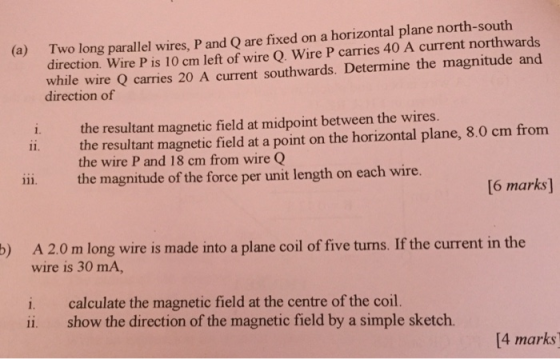 Two long parallel wires, P and Q are fixed on a horizontal plane north-south direction. Wire P is 10 cm left of wire Q. Wire P carries 40 A current northwards (a) while wire Q carries 20 A current southwards. Determine the magnitude and direction of i. the resultant magnetic field at midpoint between the wires. the resultant magnetic field at a point on the horizontal plane, 8.0 cm from the wire P and 18 cm from wire Q the magnitude of the force per unit length on each wire. 6 marks] A 2.0 m long wire is made into a plane coil of five turns. If the current in the wire is 30 mA, ) i. calculate the magnetic field at the centre of the coil. ii. show the direction of the magnetic field by a simple sketch. [4 marks