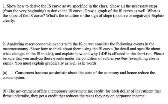 1. Show how to derive the IS curve as we specified in the class. Show all the necessary steps (from the very beginning) to derive the IS curve. Draw a graph of the IS curve as well. What is the slope of the IS curve? Whats the intuition of the sign of slope (positive or negative)? Explain clearly. 2. Analyzing macroeconomic events with the IS curve: consider the following events in the macroeconomy. Show how to think about them using the IS curve (be detail and specific about what changes in the IS model), and explain how and why GDP is affected in the short run. Please be sure that you analyze these events under the condition of ceteris paribus (everything else is same). You must explain graphically as well as in words (a) Consumers become pessimistic about the state of the economy and hence reduce the consumption. (b) The government offers a temporary investment tax credit: for each dollar of investment that firms undertake, they get a credit that reduces the taxes they pay on corporate income.