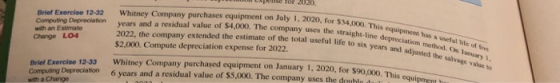 cpeise for 2020 Brief Exercise 12-32 Whitney Company purchases equipment on July 1, 2020, for $34,000. This o Computing Depreciation years and a residual value of $4,000. The company uses the straight-line with an Estimate Change LO4 2022, the company extended the estimate of the total useful life to six $2,000. Compute depreciation expense for 2022 equipment has a useful life of five depreciation method. On lamuary 1, adjusted the salvage value to equipment h Exercise 12-33 Whitney Company purchaşed equipment on January 1, 2020, for $90,000, Thi Brief Exercise 12-33 Computing Depreciation 6 years and a residual value of $5,000. The company uses the doublo dul with a Change