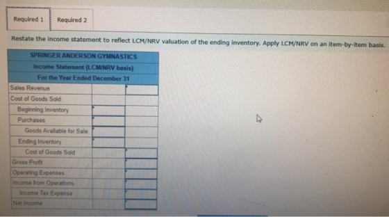 Required 1 Required 2 Restate the income statement to reflect LCM/NRV valuation of the ending inventory. Apply LCM/NRV on an