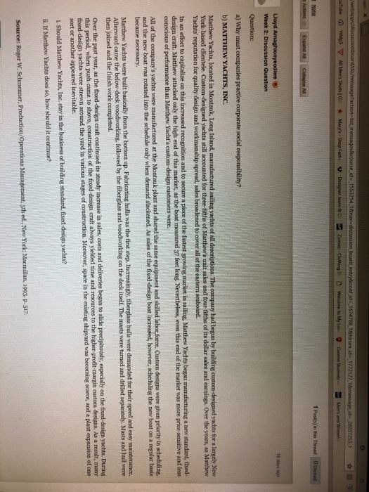 leas & CZumiez Mens and 1 Posts) in this Thread 0 Lloyd Ar Week 2: Discussion Question 18 days ago b) MATTHEW YACHTS, INC. yachts for a largely New unit sales and four fifths of its dollar sales and earnings. Over the years, as Matthew Matthew Yachts, located in Montauk, Long Island, man ts of al descriptions. The company had begun by building of York-based clientele. Yachts reputation for quality design and workmanship spread, sales broadened to oover all of the eastern seaboard. In an effort to design craft. M a new standard, fived- more price-sensitive and less as the boat measured 37 feet long. Nevertheless, even this end of the market was All of the companys yachts were manufactured at the Montauk plant and shared the same equipment and sikálled Custom designs were given priority in scheduling, however, scheduling the new boat on a regular basis and the new boat was rotated into the schedule only when demand slackened. As sales of the fived-design boat increased, became necessary Matthew Yachts were built basically from the bottom up. Fabricating hulls was the first step. Increasingly, f Afterward came the below-deck woodworking, then joined and the finish work completed. berglass hulls were demanded for their speed and easy maintenance. followed by the fiberglass and woodworking on the deck itself. The masts were turned and drilled separately. Masts and hall were During craft continued its steady inerease in sales, costs and deliveries began to slide this period, when push came to shove, construction of the fixed design craft aliways yieldristi so tie ard was becoming scarce, and a plant espansion of one fixed-design yachts were strewn around the yard in various stages of sort or another appeared inevitable i. Should Matthew Yachts, Inc, stay in the business of building ü. If Matthew Yachts does so, how should it continue? standard, fixed -design yachts?