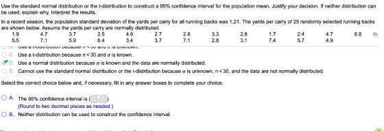 Use the standard normal distribution or the t-distribution to construct a 95% confidence interval for the population mean. Justify your decision. If neither distribution can In a recent season, the population standard deviation of the yards per carry for all running backs was 1.21. The yards per carry of 25 randomly selected running backs 2.8 be used, explain why. Interpret the results are shown below. Assume the yards per carry are normally distributed 2.7 3.7 4.7 7.1 3.7 5.9 2.5 6.4 4.6 3.4 3.3 2.8 2.8 3.1 1.7 7.4 2.4 5.7 4.7 4.9 5.5 7.1 C. Use a t-distribution because n < 30 and ơ is known D. Use a normal distribution because ơ is known and the data are normally distributed 0 E. Cannot use the standard normal distribution or the t-distribution because σ is unknown, n 30, and the data are not normally distributed Select the correct choice below and, if necessary, fill in any answer boxes to complete your choice A. The 95% confidence interval is ( (Round to two decimal places as needed.) O B. Neither distribution can be used to construct the confidence interval