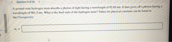 Question 8 of 18 > A ground state hydrogen atom absorbs a photon of light having a wavelength of 92.05 nm. It then gives off