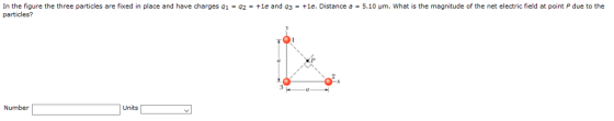 In the figure the three particles are fixed in place and have charges q1 = q2 particles? +1e and q3 +1e. Distance a = 5.10 μm, what is the magnitude of the net electric field at point P due to the Units Number
