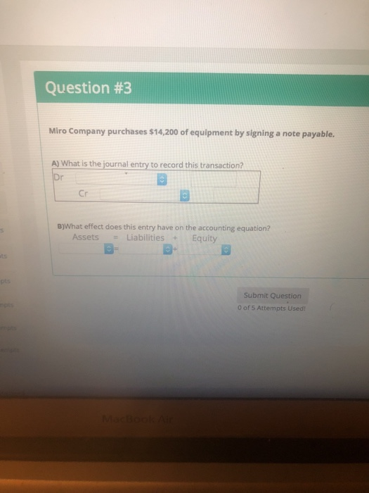 Question #3 Miro Company purchases $14,200 of equipment by signing a note payable. A) What is the journal entry to record this transaction? Cr B)What effect does this entry have on the accounting equation? Assets Liabilities Equity a- pts Submit Question 0 of 5 Attempts Used!