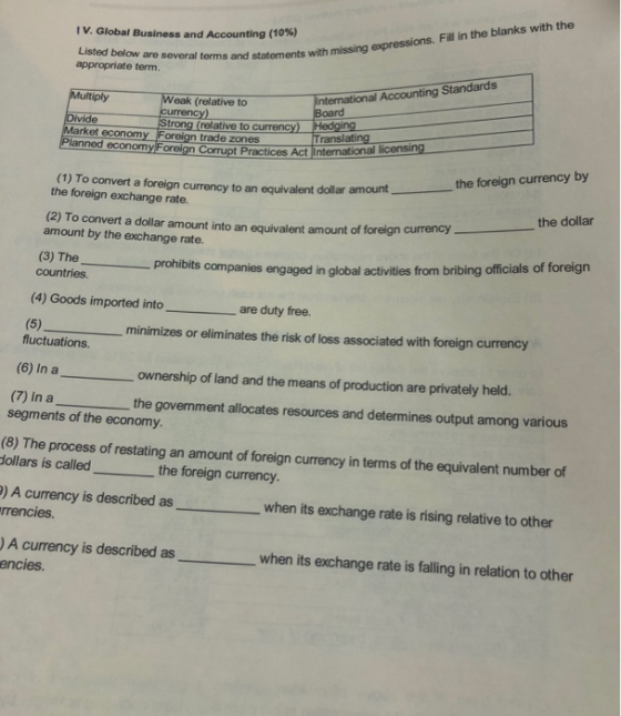 Global Business and Accounting (10%) overal terms and statements with missing expressions. Fill in the blanks with the appropriate term. g Standards Multiply Divide Market economy Foreign trade zones eak (relative to trong (relative to currency) Hedging ranslating lanned nomy Foreign Corrupt Practices Act International licensing the foreign currency by the dollar prohibits companies engaged in global activities from bribing officials of foreign (1) To convert a foreign currency to an equivalent dollar amount the foreign exchange rate. (2) To convert a dollar amount into an equivalent amount of foreign currency amount by the exchange rate. (3) Thep countries (4) Goods imported into are duty free. minimizes or eliminates the risk of loss associated with foreign currency fluctuations (6) In aownership of land and the means of production are privately held. (7) In athe government allocates resources and determines output among various segments of the economy (8) The process of restating an amount of foreign currency in terms of the equivalent number of the foreign currency. ) A currency is described aswhen its exchange rate is rising relative to other rrencies. A currency is described aswhen its exchange rate is falling in relation to other encies.