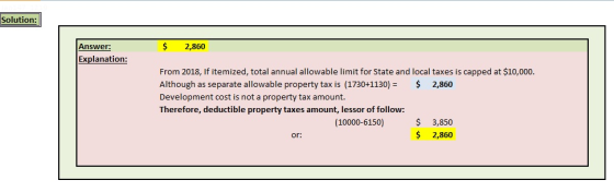 Solution Answer: $ 2,860 Explanation: From 2018, If itemized, total annual allowable limit for State and local taxes is capped at $10,000. Although as separate allowable property tax is (1730+1130)2,860 Development cost is not a property tax amount. Therefore, deductible property taxes amount, lessor of follow: (10000-6150)3,850 $ 2,860 or: