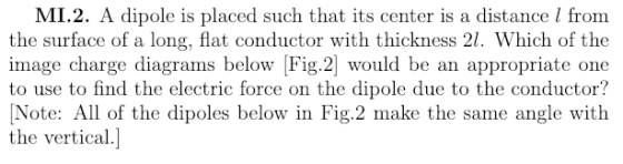 MI.2. A dipole is placed such that its center is a distance I from the surface of a long, flat conductor with thickness 21. Which of the image charge diagrams below Fig.2 would be an appropriate one to use to find the electric force on the dipole due to the conductor? Note: All of the dipoles below in Fig.2 make the same angle with the vertical.]
