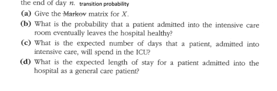 the end of day n. transition probability (a) Give the Markov matrix for X. (b) What is the probability that a patient admitte