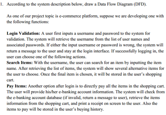 l. According to the system description below, draw a Data Flow Diagram (DFD). As one of our project topic is e-commerce platform, suppose we are developing one with the following functions: Login Validation: A user first inputs a username and password to the system for validation. The system will retrieve the username from the list of user names and associated passwords. If either the input username or password is wrong, the system will return a message to the user and stay at the login interface. If successfully logging in, the user can choose one of the following actions. Search Items: With the username, the user can search for an item by inputting the item name. After retrieving the list of items, the system will show several alternative items for the user to choose. Once the final item is chosen, it will be stored in the users shopping cart. Pay Items: Another option after login is to directly pay all the items in the shopping cart. The user will provide his/her e-banking account information. The system will check from the e-banking account database (if invalid, return a message to user), retrieve the items information from the shopping ca and print a receipt on screen to the user. Also the items to pay will be stored in the users buying history