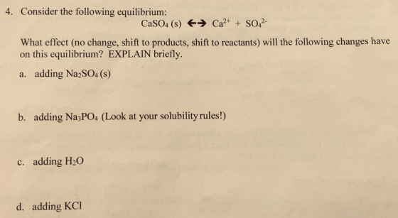 4. Consider the following equilibrium: CaSO4 (s) + Ca2+ + SO42- What effect (no change, shift to products, shift to reactants