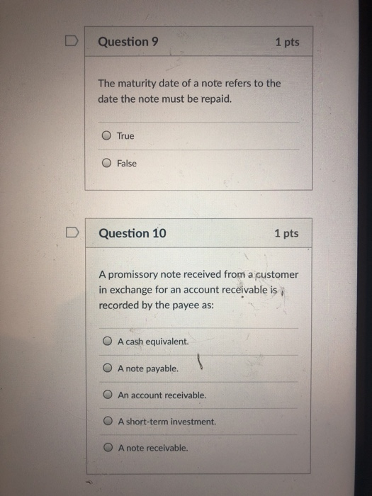DQuestion 9 1 pts The maturity date of a note refers to the date the note must be repaid. O True O False D Question 10 1 pts A promissory note received from a customer in exchange for an account receivable is i recorded by the payee as: O A cash equivalent. O A note payable. O An account receivable. O A short-term investment. O A note receivable.