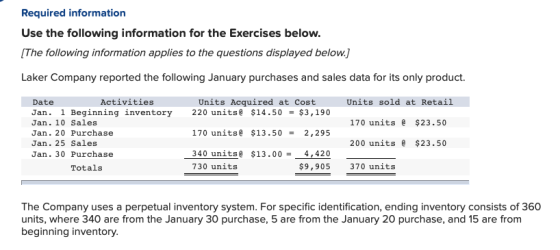 Required information Use the following information for the Exercises below [The following information applies to the questions displayed below. Laker Company reported the following January purchases and sales data for its only product. Activities Units Acquired at Cost Date Jan. 1 Beginning inventory 220 units $14.50-$3,190 Jan. 10 Sales Jan. 20 Purchase Jan. 25 Sales Jan. 30 Purchase Units sold at Retail 170 units $23.50 200 units $23.50 170 units $13.50 2,295 340 unitsa S13.00 4,420 730 units Totals $9,905 370 units The Company uses a perpetual inventory system. For specific identification, ending inventory consists of 360 units, where 340 are from the January 30 purchase, 5 are from the January 20 purchase, and 15 are from beginning inventory