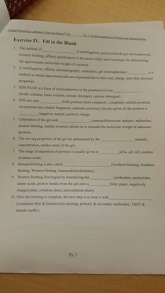 Exercise IV. Fill in the Blank 1. The method of Centrifugation, polyacrylamide gel electrophoresis, western blotting, affinity purification) is the most widely used technique for determining the approximate molecular weight of a protein. 2. (Centrifugation, affinity chromatography, sonication, gel electrophoresis) is a method in which macromolecules are separated due to their size, charge, and other physical properties 3. SDS-PAGE is a form of electrophoresis in the presences of a/an (acidic solution, basic solution, anionic detergent, cationic detergent). 4. SDS not only(folds proteins more compactly, completely unfolds proteins, cut proteins into smaller fragments, separates proteins), but also gives all the proteins a (negative, neutral, positive) charge. Calibration of the gel with protein labeling, marker proteins) allows us to estimate the molecular weight of unknown proteins. 5. (immunofluorescent markers, antibodies, 6. The sieving properties of the gel are determined by the (density concentration, surface area) of the gel. 7. The range of separation of proteins is usually given in (kDauD, nD, number of amino acids). 8. Immunoblotting is also called Northern blotting, Southern blotting, Western blotting, Immunohistochemistry) Western blotting first begins by transferring the amino acids, protein bands) from the gel onto a charged plate, cellulose sheet, nitrocellulose sheet) 9. (antibodies, nucleotides (filter paper, negatively 10. Once the blotting is complete, the next step is to treat it with coomassie blue&hematoxylin staining, primary & secondary antibodies, TBST & transfer buffer). Pg. 5