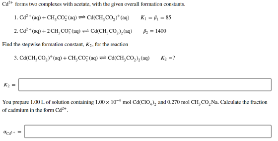 Cd2+ forms two complexes with acetate, with the given overall formation constants. 1. Cd2+ (aq) + CH, COZ (aq) = Cd(CH,CO2)+