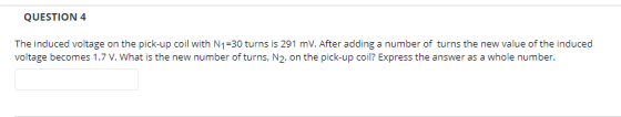 QUESTION 4 The induced voltage on the pick-up coil with N1-30 turns is 291 mV. After adding a number of turns the new value of the induced voltage becomes 1.7 V. What is the new number of turns, N2. on the pick-up coil? Express the answer as a whole number