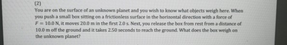 You are on the surface of an unknown planet and you wish to know what objects weigh here. When you push a small box sitting on a frictionless surface in the horizontal direction with a force of F = 10.0 N, it moves 20.0 m in the first 2.0 s. Next, you release the box from rest from a distance of 10.0 m off the ground and it takes 2.50 seconds to reach the ground. What does the box weigh on the unknown planet?