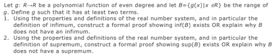 Let g: R→R be a polynomial function of even degree and let B={g(x) ER) be the range of g. Define g such that it has at least two terms. 1. Using the properties and definitions of the real number system, and in particular the definition of infimum, construct a formal proof showing inf(B) exists OR explain why B does not have an infimum. 2. Using the properties and definitions of the real number system, and in particular the definition of supremum, construct a formal proof showing sup(B) exists OR explain why B does not have a supremum.