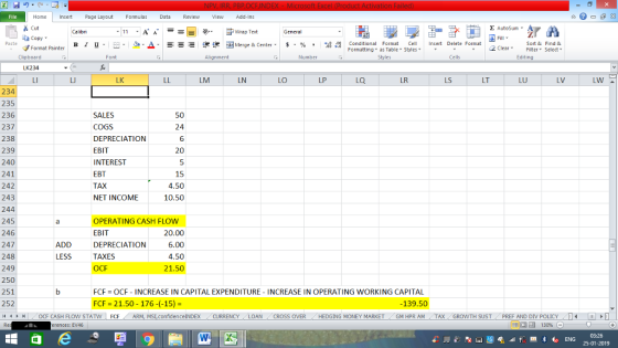 Home nert Page Layout Formulas Data Review View dd-Ins Cut copy ▼ Format Painter Σ AutoSum ー E ゴWrap Text в 1 프 . Ej-., Δ. : rーー 逻锂函Merge & Center. $, % , 弼,8 C Conditional Format CeInsert Delete Format Formatting, as Table w styles. ▼ ㆆ ▼ Sort &Find & 2 ClearFe Select Edting Clipboard Alignment Number Cells LK234 LK LM LN LO LP LQ LR LS LT LU LV 234 235 236 237 238 239 240 241 242 243 244 245 246 247 248 249 250 251 252 /4 く トト1 OCF CASH FLOW STAT N | FCF . ARM, MS,confidenceINDEX . CURRENCY . LOAN , CROSS OVER , HEDGING MONEY MARKET . GM HPR AM , TAX , GROWTH SUST, PREF AND DIV POLICY SALES COGS DEPRECIATION EBIT INTEREST EBT TAX NET INCOME 24 6 20 15 4.50 10.50 OPERATING CASH FLOW EBIT DEPRECIATION TAXES OCF 20.00 6.00 4.50 21.50 ADD LESS FCF OCF INCREASE IN CAPITAL EXPENDITURE INCREASE IN OPERATING WORKING CAPITAL FCF = 21.50-176-(-15)- -139.50 erences: EV46 25-01-2019