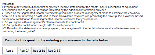 Required: 1. Prepare a new contribution format segmented income statement for the month. Adjust allocations of equipment depr