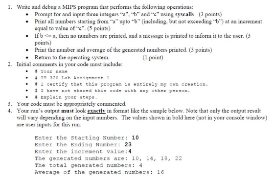 1. Write and debug a MIPS program that performs the following operations . Prompt for and input three integers a, b and c using syscalls (3 points) Print all numbers starting from a upto b (including, but not exceeding b) at an increment equal to value ofc(5 points) If ba, then no numbers are printed, and a message is printed to inform it to the user. (3 points) Print the number and average of the generated numbers printed. (3 points) Return to the operating system 2. Initial comments in your code must include Your name IT 320 Lab Assignment 1 I certify that this program is entirely my own creation. I have not shared this code with any other person. # Explain your steps 3. Your code must be appropriately commented. 4. Your runs output must look exactly in format like the sample below. Note that only the output result will vary depending on the input numbers. The values shown in bold here (not in your console window) are user inputs for this run Enter the Starting Number 10 Enter the Ending Number 23 Enter the increment value: 4 The generated numbers are 10, 14, 18, 22 The total generated numbers 4 Average of the generated numbers: 16