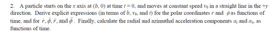 2. A particle starts on the x axis at (b. 0) at time 0, and moves at constant speed voin a straight line in the direction. Derive explicit expressions (in terms of b. 10, and t) for the polar coordinates r and ф as functions of time, and for r. r, and ф . Finally, calculate the radial and azimuthal acceleration components at and at, as functions of time.