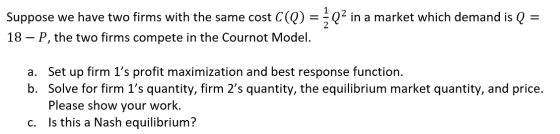 Suppose we have two firms with the same cost C(q) = {Q2 in a market which demand is Q 18 – P, the two firms compete in the Co