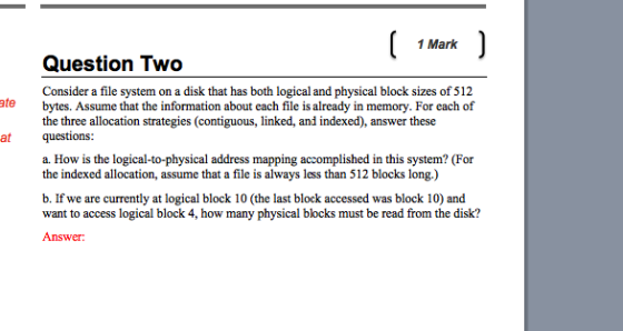 1 Mark Question Two Consider a file system on a disk that has both logical and physical block sizes of 512 tebytes. Assume that the information about each file is already in memory. For each of the three allocation strategies (contiguous, linked, and indexed), answer these at questions: a. How is the logical-to-physical address mapping accomplished in this system? (For the indexed allocation, assume that a file is always less than 512 blocks long.) b. If we are currently at logical block 10 (the last block accessed was block 10) and want to access logical block 4, how many physical blocks must be read from the disk? Answer