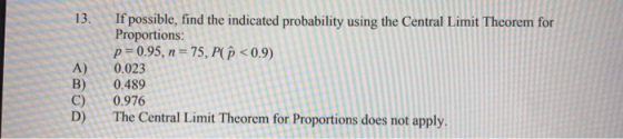 A) B) C) If possible, find the indicated probability using the Central Limit Theorem for Proportions: p=0.95, n = 75, P <0.9)