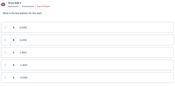 Drive Safe 2 Homework Unanswered Due in 5 hours What is the test statistic for this test? A 0.0306 В 0.2050 с 1.4697 D -1.469