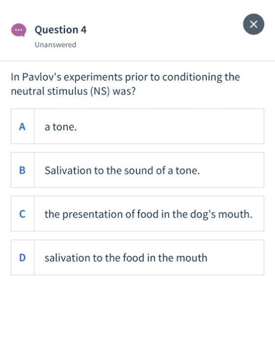 Х Question 4 Unanswered In Pavlovs experiments prior to conditioning the neutral stimulus (NS) was? A a tone. B Salivation t