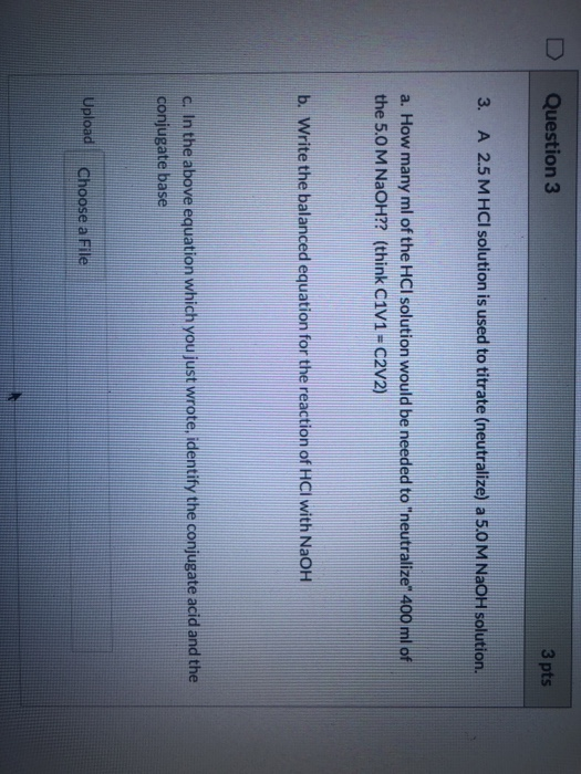 Question 3 3 pts 3. A 2.5 M HCl solution is used to titrate (neutralize) a 5.0 M NaOH solution. a. How many ml of the HCI sol